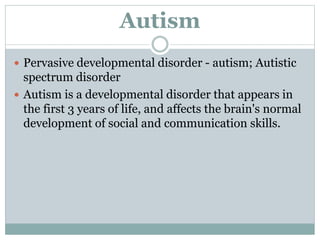 Autism
 Pervasive developmental disorder - autism; Autistic
spectrum disorder
 Autism is a developmental disorder that appears in
the first 3 years of life, and affects the brain's normal
development of social and communication skills.
 