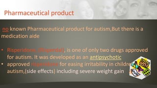 Pharmaceutical product
no known Pharmaceutical product for autism,But there is a
medication aide
• Risperidone, (Risperdal), is one of only two drugs approved
for autism. It was developed as an antipsychotic
• approved risperidone for easing irritability in children with
autism,(side effects) including severe weight gain
 