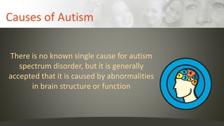 Causes of Autism
There is no known single cause for autism
spectrum disorder, but it is generally
accepted that it is caused by abnormalities
in brain structure or function
 