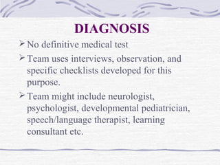 DIAGNOSIS
No definitive medical test
Team uses interviews, observation, and
specific checklists developed for this
purpose.
Team might include neurologist,
psychologist, developmental pediatrician,
speech/language therapist, learning
consultant etc.
 