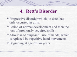 4. Rett’s Disorder
Progressive disorder which, to date, has
only occurred in girls.
Period of normal development and then the
loss of previously acquired skills
Also loss of purposeful use of hands, which
is replaced by repetitive hand movements
Beginning at age of 1-4 years
 