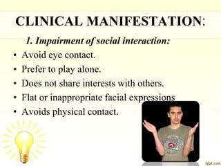 CLINICAL MANIFESTATION:
1. Impairment of social interaction:
• Avoid eye contact.
• Prefer to play alone.
• Does not share interests with others.
• Flat or inappropriate facial expressions
• Avoids physical contact.
 