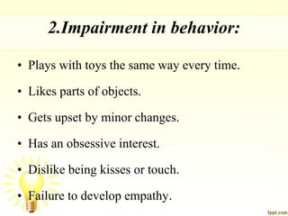 2.Impairment in behavior:
• Plays with toys the same way every time.
• Likes parts of objects.
• Gets upset by minor changes.
• Has an obsessive interest.
• Dislike being kisses or touch.
• Failure to develop empathy.
 