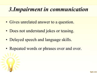 3.Impairment in communication
• Gives unrelated answer to a question.
• Does not understand jokes or teasing.
• Delayed speech and language skills.
• Repeated words or phrases over and over.
 