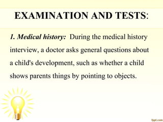 EXAMINATION AND TESTS:
1. Medical history: During the medical history
interview, a doctor asks general questions about
a child's development, such as whether a child
shows parents things by pointing to objects.
 