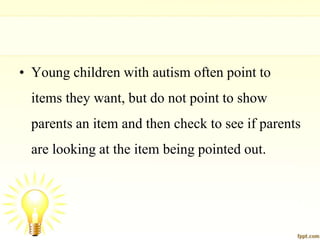 • Young children with autism often point to
items they want, but do not point to show
parents an item and then check to see if parents
are looking at the item being pointed out.
 