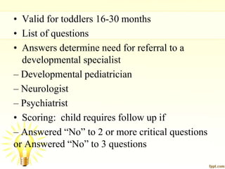 • Valid for toddlers 16-30 months
• List of questions
• Answers determine need for referral to a
developmental specialist
– Developmental pediatrician
– Neurologist
– Psychiatrist
• Scoring: child requires follow up if
– Answered “No” to 2 or more critical questions
or Answered “No” to 3 questions
 