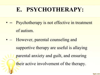 E. PSYCHOTHERAPY:
• – Psychotherapy is not effective in treatment
of autism.
• – However, parental counseling and
supportive therapy are useful is allaying
parental anxiety and guilt, and ensuring
their active involvement of the therapy.
 