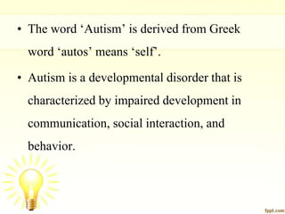 • The word ‘Autism’ is derived from Greek
word ‘autos’ means ‘self’.
• Autism is a developmental disorder that is
characterized by impaired development in
communication, social interaction, and
behavior.
 