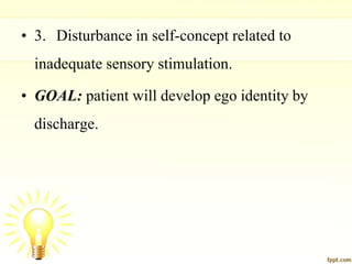 • 3. Disturbance in self-concept related to
inadequate sensory stimulation.
• GOAL: patient will develop ego identity by
discharge.
 