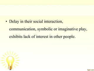 • Delay in their social interaction,
communication, symbolic or imaginative play,
exhibits lack of interest in other people.
 