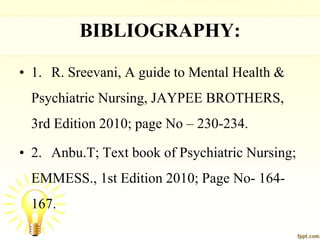 BIBLIOGRAPHY:
• 1. R. Sreevani, A guide to Mental Health &
Psychiatric Nursing, JAYPEE BROTHERS,
3rd Edition 2010; page No – 230-234.
• 2. Anbu.T; Text book of Psychiatric Nursing;
EMMESS., 1st Edition 2010; Page No- 164-
167.
 