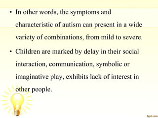 • In other words, the symptoms and
characteristic of autism can present in a wide
variety of combinations, from mild to severe.
• Children are marked by delay in their social
interaction, communication, symbolic or
imaginative play, exhibits lack of interest in
other people.
 