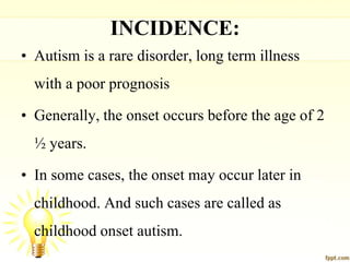 INCIDENCE:
• Autism is a rare disorder, long term illness
with a poor prognosis
• Generally, the onset occurs before the age of 2
½ years.
• In some cases, the onset may occur later in
childhood. And such cases are called as
childhood onset autism.
 