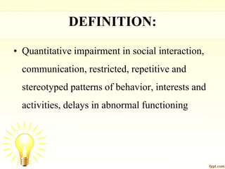 DEFINITION:
• Quantitative impairment in social interaction,
communication, restricted, repetitive and
stereotyped patterns of behavior, interests and
activities, delays in abnormal functioning
 