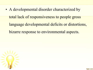 • A developmental disorder characterized by
total lack of responsiveness to people gross
language developmental deficits or distortions,
bizarre response to environmental aspects.
 