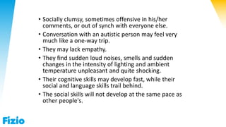 • Socially clumsy, sometimes offensive in his/her
comments, or out of synch with everyone else.
• Conversation with an autistic person may feel very
much like a one-way trip.
• They may lack empathy.
• They find sudden loud noises, smells and sudden
changes in the intensity of lighting and ambient
temperature unpleasant and quite shocking.
• Their cognitive skills may develop fast, while their
social and language skills trail behind.
• The social skills will not develop at the same pace as
other people's.
 