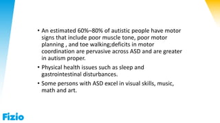• An estimated 60%–80% of autistic people have motor
signs that include poor muscle tone, poor motor
planning , and toe walking;deficits in motor
coordination are pervasive across ASD and are greater
in autism proper.
• Physical health issues such as sleep and
gastrointestinal disturbances.
• Some persons with ASD excel in visual skills, music,
math and art.
 
