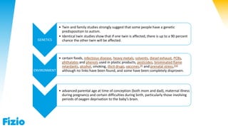 GENETICS
• Twin and family studies strongly suggest that some people have a genetic
predisposition to autism.
• Identical twin studies show that if one twin is affected, there is up to a 90 percent
chance the other twin will be affected.
ENVIRONMENT
• certain foods, infectious disease, heavy metals, solvents, diesel exhaust, PCBs,
phthalates and phenols used in plastic products, pesticides, brominated flame
retardants, alcohol, smoking, illicit drugs, vaccines,[9] and prenatal stress,[56]
although no links have been found, and some have been completely disproven.
• advanced parental age at time of conception (both mom and dad), maternal illness
during pregnancy and certain difficulties during birth, particularly those involving
periods of oxygen deprivation to the baby’s brain.
 