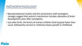 PATHOPHYSIOLOGY
• Neuroanatomical studies and the associations with teratogens
strongly suggest that autism's mechanism includes alteration of brain
development soon after conception.
• Just after birth, the brains of autistic children tend to grow faster than
usual, followed by normal or relatively slower growth in childhood.
 