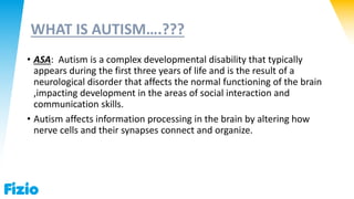 WHAT IS AUTISM….???
• ASA: Autism is a complex developmental disability that typically
appears during the first three years of life and is the result of a
neurological disorder that affects the normal functioning of the brain
,impacting development in the areas of social interaction and
communication skills.
• Autism affects information processing in the brain by altering how
nerve cells and their synapses connect and organize.
 