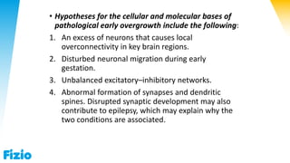 • Hypotheses for the cellular and molecular bases of
pathological early overgrowth include the following:
1. An excess of neurons that causes local
overconnectivity in key brain regions.
2. Disturbed neuronal migration during early
gestation.
3. Unbalanced excitatory–inhibitory networks.
4. Abnormal formation of synapses and dendritic
spines. Disrupted synaptic development may also
contribute to epilepsy, which may explain why the
two conditions are associated.
 