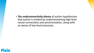 • The underconnectivity theory of autism hypothesizes
that autism is marked by underfunctioning high-level
neural connections and synchronization, along with
an excess of low-level processes.
 