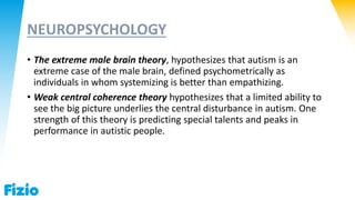 NEUROPSYCHOLOGY
• The extreme male brain theory, hypothesizes that autism is an
extreme case of the male brain, defined psychometrically as
individuals in whom systemizing is better than empathizing.
• Weak central coherence theory hypothesizes that a limited ability to
see the big picture underlies the central disturbance in autism. One
strength of this theory is predicting special talents and peaks in
performance in autistic people.
 