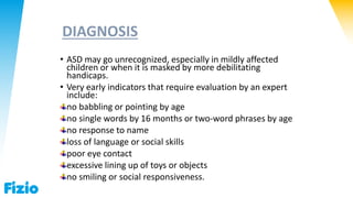 DIAGNOSIS
• ASD may go unrecognized, especially in mildly affected
children or when it is masked by more debilitating
handicaps.
• Very early indicators that require evaluation by an expert
include:
no babbling or pointing by age
no single words by 16 months or two-word phrases by age
no response to name
loss of language or social skills
poor eye contact
excessive lining up of toys or objects
no smiling or social responsiveness.
 