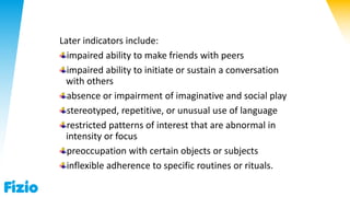 Later indicators include:
impaired ability to make friends with peers
impaired ability to initiate or sustain a conversation
with others
absence or impairment of imaginative and social play
stereotyped, repetitive, or unusual use of language
restricted patterns of interest that are abnormal in
intensity or focus
preoccupation with certain objects or subjects
inflexible adherence to specific routines or rituals.
 
