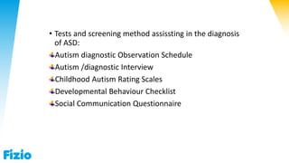 • Tests and screening method assissting in the diagnosis
of ASD:
Autism diagnostic Observation Schedule
Autism /diagnostic Interview
Childhood Autism Rating Scales
Developmental Behaviour Checklist
Social Communication Questionnaire
 