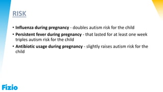 RISK
• Influenza during pregnancy - doubles autism risk for the child
• Persistent fever during pregnancy - that lasted for at least one week
triples autism risk for the child
• Antibiotic usage during pregnancy - slightly raises autism risk for the
child
 