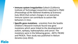 • Immune system irregularities-Caltech (California
Institute of Technology) researchers reported in PNAS
(Proceedings of the National Academy of Sciences)
(July 2012) that certain changes in an overactive
immune system can contribute to autism-like
behaviors in mice.
• Specific gene mutations - scientists from the Seattle
Children's Research Institute found new gene
mutations which were linked to the development of
autism, epilepsy, hydrocephalus and cancer. The
mutations were in the following genes - AKT3, PIK3R2
and PIK3CA. Their study was published in Nature
Genetics (July 2012).
 