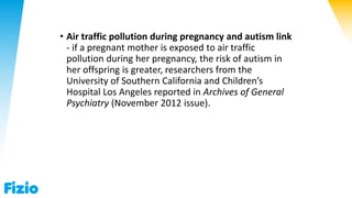 • Air traffic pollution during pregnancy and autism link
- if a pregnant mother is exposed to air traffic
pollution during her pregnancy, the risk of autism in
her offspring is greater, researchers from the
University of Southern California and Children’s
Hospital Los Angeles reported in Archives of General
Psychiatry (November 2012 issue).
 