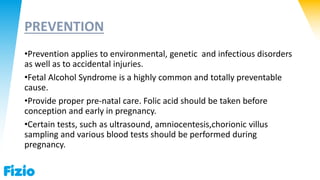 PREVENTION
•Prevention applies to environmental, genetic and infectious disorders
as well as to accidental injuries.
•Fetal Alcohol Syndrome is a highly common and totally preventable
cause.
•Provide proper pre-natal care. Folic acid should be taken before
conception and early in pregnancy.
•Certain tests, such as ultrasound, amniocentesis,chorionic villus
sampling and various blood tests should be performed during
pregnancy.
 