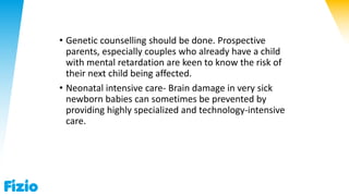 • Genetic counselling should be done. Prospective
parents, especially couples who already have a child
with mental retardation are keen to know the risk of
their next child being affected.
• Neonatal intensive care- Brain damage in very sick
newborn babies can sometimes be prevented by
providing highly specialized and technology-intensive
care.
 