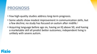 PROGNOSIS
• Few high-quality studies address long-term prognosis.
• Some adults show modest improvement in communication skills, but
a few decline; no study has focused on autism after midlife.[
• Acquiring language before age six, having an IQ above 50, and having
a marketable skill all predict better outcomes; independent living is
unlikely with severe autism.
 