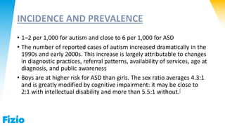 INCIDENCE AND PREVALENCE
• 1–2 per 1,000 for autism and close to 6 per 1,000 for ASD
• The number of reported cases of autism increased dramatically in the
1990s and early 2000s. This increase is largely attributable to changes
in diagnostic practices, referral patterns, availability of services, age at
diagnosis, and public awareness
• Boys are at higher risk for ASD than girls. The sex ratio averages 4.3:1
and is greatly modified by cognitive impairment: it may be close to
2:1 with intellectual disability and more than 5.5:1 without.[
 