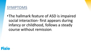 SYMPTOMS
•The hallmark feature of ASD is impaired
social interaction- first appears during
infancy or childhood, follows a steady
course without remission.
 