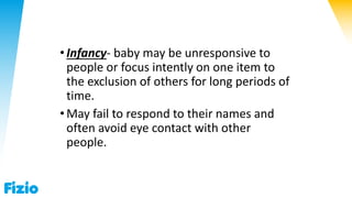 •Infancy- baby may be unresponsive to
people or focus intently on one item to
the exclusion of others for long periods of
time.
•May fail to respond to their names and
often avoid eye contact with other
people.
 