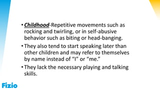 •Childhood-Repetitive movements such as
rocking and twirling, or in self-abusive
behavior such as biting or head-banging.
•They also tend to start speaking later than
other children and may refer to themselves
by name instead of “I” or “me.”
•They lack the necessary playing and talking
skills.
 