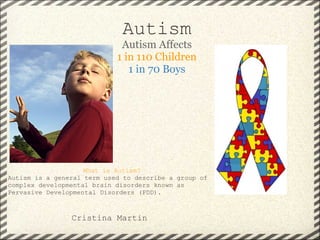 Autism
Autism Affects
1 in 110 Children
1 in 70 Boys
What is Autism?
Autism is a general term used to describe a group of
complex developmental brain disorders known as
Pervasive Developmental Disorders (PDD).
Cristina Martin
 