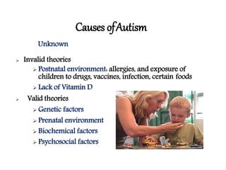 Causes ofAutism
Unknown
 Invalid theories
 Postnatal environment: allergies, and exposure of
children to drugs, vaccines, infection, certain foods
 Lack of Vitamin D
 Valid theories
 Genetic factors
 Prenatal environment
 Biochemical factors
 Psychosocial factors
 