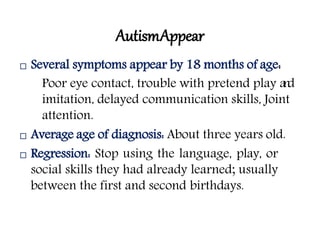 AutismAppear
 Several symptoms appear by 18 months of age:
Poor eye contact, trouble with pretend play and
imitation, delayed communication skills, Joint
attention.
 Average age of diagnosis: About three years old.
 Regression: Stop using the language, play, or
social skills they had already learned; usually
between the first and second birthdays.
 