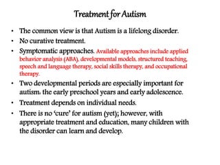UNDERGRADUATE
Treatment forAutism
9Simon Bignell
Psychology, School of Science
• The common view is that Autism is a lifelong disorder.
• No curative treatment.
• Symptomatic approaches. Available approaches include applied
behavior analysis (ABA), developmental models, structured teaching,
speech and language therapy, social skills therapy, and occupational
therapy.
• Two developmental periods are especially important for
autism: the early preschool years and early adolescence.
• Treatment depends on individual needs.
• There is no ‘cure’ for autism (yet); however, with
appropriate treatment and education, many children with
the disorder can learn and develop.
 