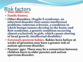 Risk factors Your child's sex.
 Family history.
 Other disorders. (fragile X syndrome, an
inherited disorder that causes intellectual
problems; tuberous sclerosis, a condition in
which benign tumors develop in the brain; and
Rett syndrome, a genetic condition occurring
almost exclusively in girls, which causes slowing
of head growth, intellectual disability)
 Extremely preterm babies. Babies born before 26
weeks of gestation may have a greater risk of
autism spectrum disorder.
 Parents' ages. There may be a connection between
children born to older parents and autism
spectrum disorder.
 