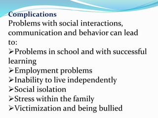 Complications
Problems with social interactions,
communication and behavior can lead
to:
Problems in school and with successful
learning
Employment problems
Inability to live independently
Social isolation
Stress within the family
Victimization and being bullied
 
