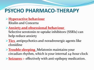 PSYCHO PHARMACO-THERAPY
Hyperactive behaviour
Ritalin and Concerta
Anxiety and obsessional behaviour
Selective serotonin re-uptake inhibitors (SSRIs) can
help reduce anxiety
Tics antipsychotics and noradrenergic agents like
clonidine
Trouble sleeping Melatonin maintains your
circadian rhythm, which is your internal 24-hour clock
Seizures :- effectively with anti-epilepsy medication.
 