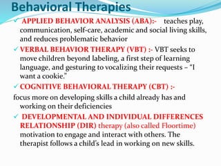 Behavioral Therapies
 APPLIED BEHAVIOR ANALYSIS (ABA):- teaches play,
communication, self-care, academic and social living skills,
and reduces problematic behavior
 VERBAL BEHAVIOR THERAPY (VBT) :- VBT seeks to
move children beyond labeling, a first step of learning
language, and gesturing to vocalizing their requests – “I
want a cookie.”
 COGNITIVE BEHAVIORAL THERAPY (CBT) :-
focus more on developing skills a child already has and
working on their deficiencies
 DEVELOPMENTAL AND INDIVIDUAL DIFFERENCES
RELATIONSHIP (DIR) therapy (also called Floortime)
motivation to engage and interact with others. The
therapist follows a child’s lead in working on new skills.
 
