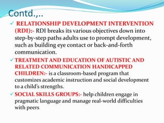 Contd.,..
 RELATIONSHIP DEVELOPMENT INTERVENTION
(RDI):- RDI breaks its various objectives down into
step-by-step paths adults use to prompt development,
such as building eye contact or back-and-forth
communication.
 TREATMENT AND EDUCATION OF AUTISTIC AND
RELATED COMMUNICATION HANDICAPPED
CHILDREN:- is a classroom-based program that
customizes academic instruction and social development
to a child’s strengths.
 SOCIAL SKILLS GROUPS:- help children engage in
pragmatic language and manage real-world difficulties
with peers
 